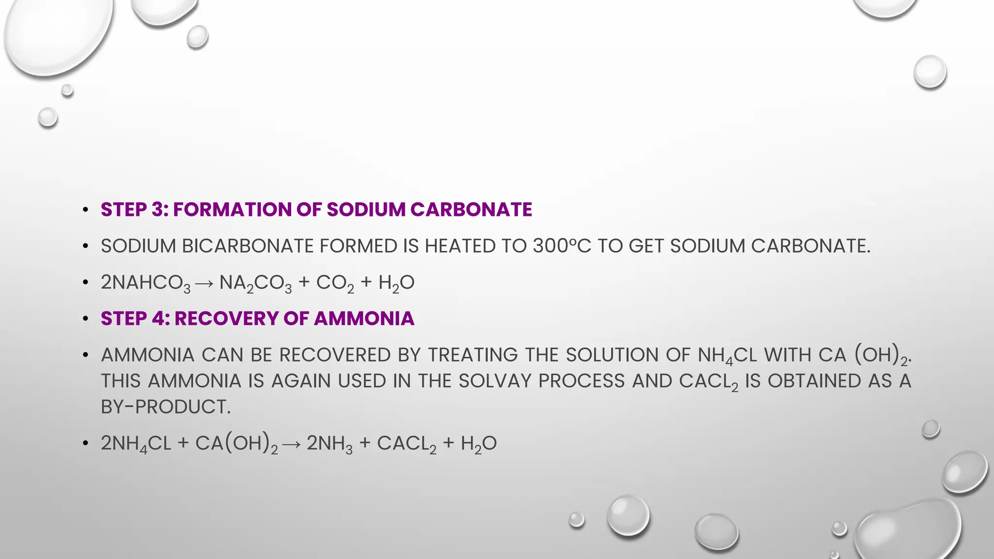 • STEP 3: FORMATION OF SODIUM CARBONATE
• SODIUM BICARBONATE FORMED IS HEATED TO 300°C TO GET SODIUM CARBONATE.
• 2NAHCO3 → NA2CO3 + CO2 + H2O
• STEP 4: RECOVERY OF AMMONIA
• AMMONIA CAN BE RECOVERED BY TREATING THE SOLUTION OF NH4CL WITH CA (OH)2.
THIS AMMONIA IS AGAIN USED IN THE SOLVAY PROCESS AND CACL2 IS OBTAINED AS A
BY-PRODUCT.
• 2NH4CL + CA(OH)2 → 2NH3 + CACL2 + H2O
 