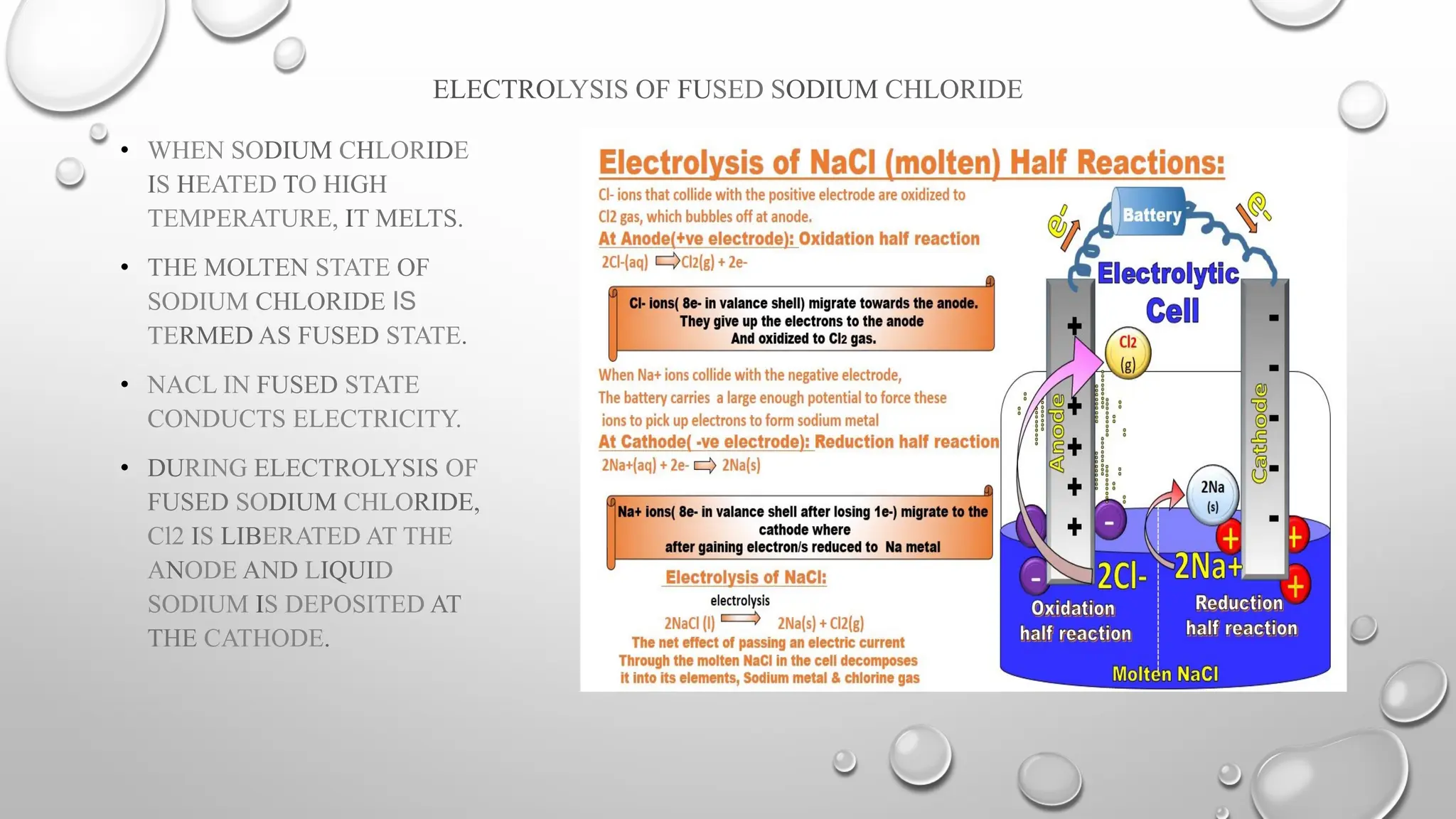 ELECTROLYSIS OF FUSED SODIUM CHLORIDE
• WHEN SODIUM CHLORIDE
IS HEATED TO HIGH
TEMPERATURE, IT MELTS.
• THE MOLTEN STATE OF
SODIUM CHLORIDE IS
TERMED AS FUSED STATE.
• NACL IN FUSED STATE
CONDUCTS ELECTRICITY.
• DURING ELECTROLYSIS OF
FUSED SODIUM CHLORIDE,
Cl2 IS LIBERATED AT THE
ANODE AND LIQUID
SODIUM IS DEPOSITED AT
THE CATHODE.
 