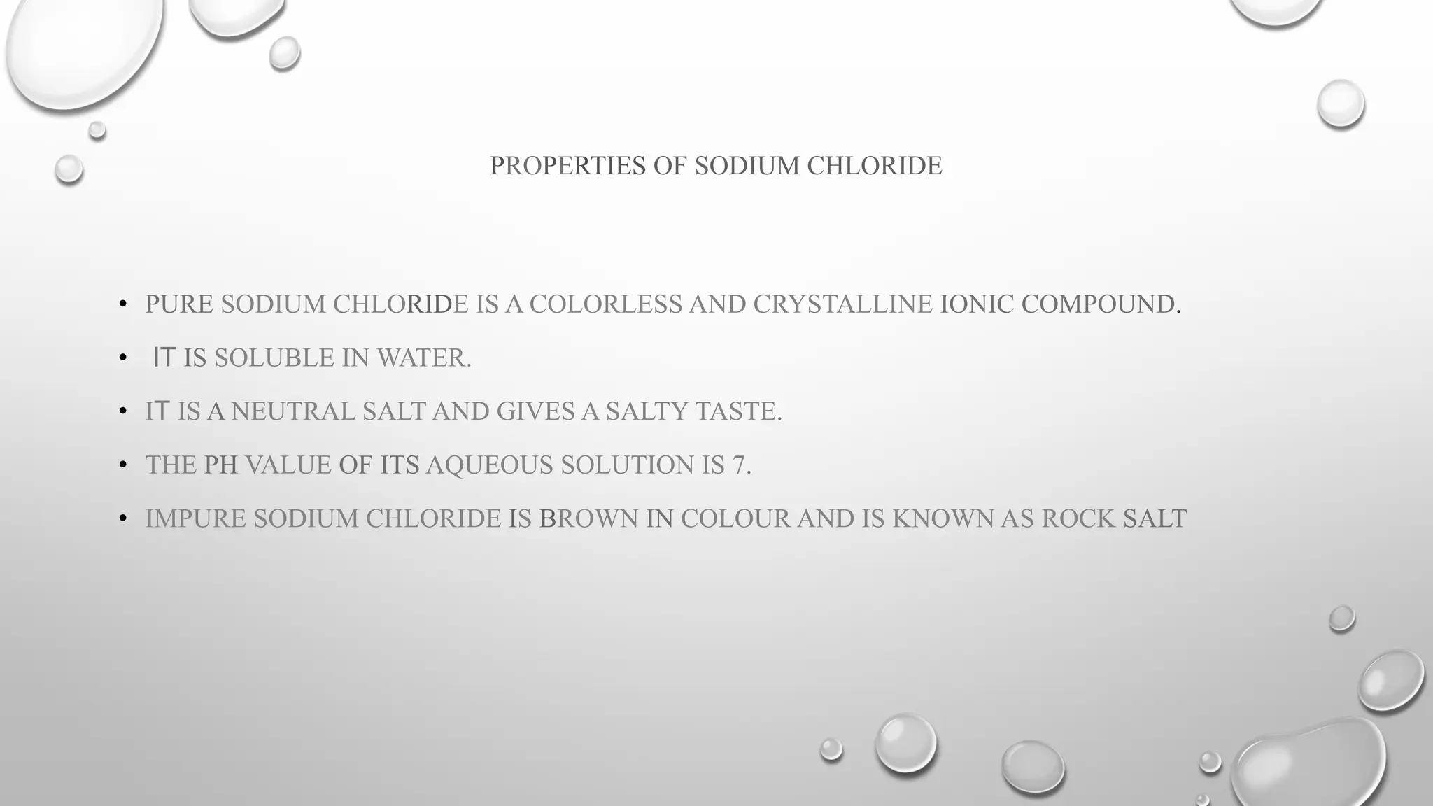PROPERTIES OF SODIUM CHLORIDE
• PURE SODIUM CHLORIDE IS A COLORLESS AND CRYSTALLINE IONIC COMPOUND.
• IT IS SOLUBLE IN WATER.
• IT IS A NEUTRAL SALT AND GIVES A SALTY TASTE.
• THE PH VALUE OF ITS AQUEOUS SOLUTION IS 7.
• IMPURE SODIUM CHLORIDE IS BROWN IN COLOUR AND IS KNOWN AS ROCK SALT
 