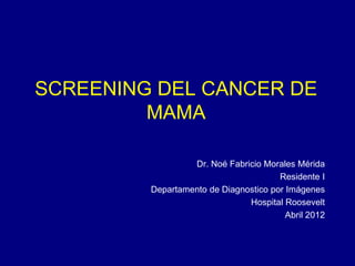 SCREENING DEL CANCER DE
MAMA
Dr. Noé Fabricio Morales Mérida
Residente I
Departamento de Diagnostico por Imágenes
Hospital Roosevelt
Abril 2012
 