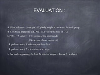 EVALUATION :
❖ Urine volume excreted per 100 g body weight is calculated for each group.
❖ Results are expressed as LIPSCHITZ value ( the ratio of T/U)
LIPSCHITZ value = T (response of test compound)
U (response of urea treatment )
Lipschitz value ≥ 1 indicates positive effect
Lipschitz value ≥ 2 potent diuretic activity
➢For studying prolonged effect, 24 hr urine sample collected & analyzed
 
