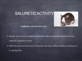 SALURETICACTIVITYIN RATS
PURPOSE AND RATIONALE :
➢ Diuresis test in rats was designed to determine sodium, potassium, chloride and water
content & osmolarity of urine
➢ Ratio between electrolytes can be calculated, indicating carbonic anhydrase inhibition or
K+ sparing effect
 