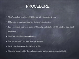 PROCEDURE:
➢ Male Wistar Rats weighing 100-200 g are fed with std diet & water
➢ 15 hrs prior to experimentfood is withdrawn but not water.
➢ Test compounds is given in a dose of 50 mg/kg orally in 0.5 ml/100 g body weight starch
suspension.
➢ 3 animals placed in one metabolic cage
➢ 2 groups, each of 3 rats used for test & std drug
➢ Urine excretion measured every hr up to 5 hr
➢ 5 hr urine is analysed by flame photometry for sodium, potassium and chloride.
 