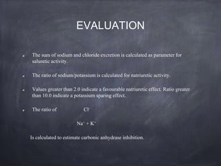 EVALUATION
The sum of sodium and chloride excretion is calculated as parameter for
saluretic activity.
The ratio of sodium/potassium is calculated for natriuretic activity.
Values greater than 2.0 indicate a favourable natriuretic effect. Ratio greater
than 10.0 indicate a potassium sparing effect.
The ratio of Cl-
Na+ + K+
Is calculated to estimate carbonic anhydrase inhibition.
 