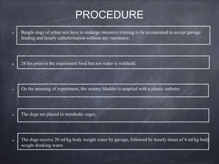 PROCEDURE
Beagle dogs of either sex have to undergo intensive training to be accustomed to accept gavage
feeding and hourly catheterisation without any resistance.
24 hrs prior to the experiment food but not water is withheld.
On the morning of experiment, the urinary bladder is emptied with a plastic catheter.
The dogs are placed in metabolic cages.
The dogs receive 20 ml/kg body weight water by gavage, followed by hourly doses of 4 ml/kg body
weight drinking water.
 