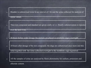 Bladder is catheterised twice in an interval of 1 hr and the urine collected for analysis of
initial values.
Then test compound and standard are given orally or i.v. Hourly catheterization is repeated
over the next 6 hrs.
Without further water dosage the animals are placed in metabolic cages overnight.
24 hours after dosage of the test compound, the dogs are catheterised once more and this
urine together with the urine collected overnight in the metabolic cage registered.
All the samples of urine are analysed by flame photometry for sodium, potassium and
chloride content.
 