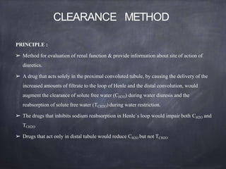 CLEARANCE METHOD
PRINCIPLE :
➢ Method for evaluation of renal function & provide information about site of action of
diuretics.
➢ A drug that acts solely in the proximal convoluted tubule, by causing the delivery of the
increased amounts of filtrate to the loop of Henle and the distal convolution, would
augment the clearance of solute free water (CH2O) during water diuresis and the
reabsorption of solute free water (TCH2O) during water restriction.
➢ The drugs that inhibits sodium reabsorption in Henle`s loop would impair both CH2O and
TCH2O
➢ Drugs that act only in distal tubule would reduce CH2O but not TCH2O
 