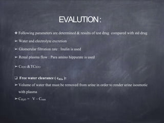 EVALUTION:
❖ Following parameters are determined & results of test drug compared with std drug
➢ Water and electrolyte excretion
➢ Glomerular filtration rate : Inulin is used
➢ Renal plasma flow : Para amino hippurate is used
➢ CH2O &TCH2O
❑ Free water clearance ( cH2o ):
➢Volume of water that must be removed from urine in order to render urine isosmotic
with plasma
➢CH2O = V – Cosm
 