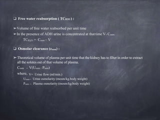 ❑ Free water reabsorption ( TCH2O ) :
➢Volume of free water reabsorbed per unit time
➢In the presence of ADH urine is concentrated at thattime V< Cosm.
TCH2O = Cosm – V
❑ Osmolar clearance (cosm) :
➢Theoretical volume of plasma per unit time that the kidney has to filter in order to extract
all the solutes out of that volume of plasma.
Cosm = V(Uosm / Posm)
where, V= Urine flow (ml/min.)
Uosm = Urine osmolarity (mosm/kg.body weight)
Posm. =. Plasma osmolarity (mosm/kg.body weight)
 