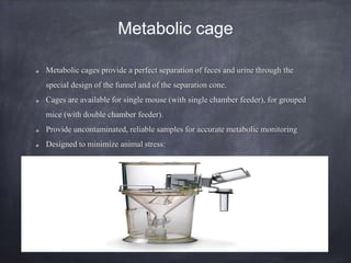 Metabolic cage
Metabolic cages provide a perfect separation of feces and urine through the
special design of the funnel and of the separation cone.
Cages are available for single mouse (with single chamber feeder), for grouped
mice (with double chamber feeder).
Provide uncontaminated, reliable samples for accurate metabolic monitoring
Designed to minimize animal stress:
 