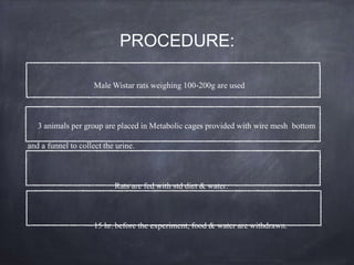 PROCEDURE:
Male Wistar rats weighing 100-200g are used
3 animals per group are placed in Metabolic cages provided with wire mesh bottom
and a funnel to collect the urine.
Rats are fed with std diet & water.
15 hr. before the experiment, food & water are withdrawn.
 