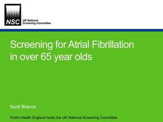 Public Health England hosts the UK National Screening Committee
Screening for Atrial Fibrillation
in over 65 year olds
Sunil Bhanot
 