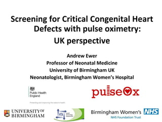 Screening for Critical Congenital Heart
Defects with pulse oximetry:
UK perspective
Andrew Ewer
Professor of Neonatal Medicine
University of Birmingham UK
Neonatologist, Birmingham Women’s Hospital
 