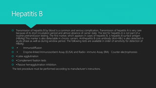 Hepatitis B
 Transmission of hepatitis B by blood is a common and serious complication. Transmission of hepatitis A is very rare
because of its short incubation period and almost absence of carrier state. The test for hepatitis A is not part of a
routine pretransfusion testing. The first marker, which appears in cases of hepatitis B, is hepatitis B surface antigen
(HBsAg).This marker is also detectable in chronic carriers. Antihepatitis B core antibody (Anti-HBc) is also detected in
acute phase as well as during window period. The following tests are available in order of sensitivity for detection of
HBsAg:
 • Immunodiffusion
 • Enzyme-linked Immunosorbent Assay (ELISA) and Radio- immuno Assay (RIA) Counter electrophoresis
 • Latex agglutination
 • Complement fixation tests
 • Passive hemagglutination inhibition.
The test procedure must be performed according to manufacturer’s instructions.
 