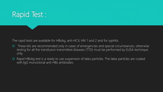 Rapid Test :
The rapid tests are available for HBsAg, anti-HCV, HIV 1 and 2 and for syphilis.
 These kits are recommended only in cases of emergencies and special circumstances, otherwise
testing for all the transfusion transmitted diseases (TTD) must be performed by ELISA technique
only.
 Rapid HBsAg test is a ready to use suspension of latex particles. The latex particles are coated
with IgG monoclonal anti-HBs antibodies.
 