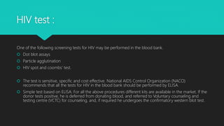 HIV test :
One of the following screening tests for HIV may be performed in the blood bank.
 Dot blot assays
 Particle agglutination
 HIV spot and coombs’ test.
 The test is sensitive, specific and cost effective. National AIDS Control Organization (NACO)
recommends that all the tests for HIV in the blood bank should be performed by ELISA.
 Simple test based on ELISA: For all the above procedures different kits are available in the market. If the
donor tests positive, he is deferred from donating blood, and referred to Voluntary counseling and
testing centre (VCTC) for counseling, and, if required he undergoes the confirmatory western blot test.
 