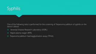 Syphilis
One of the following tests is performed for the screening of Trepanoma pallidum of syphilis on the
donor’s blood:
 Venereal Disease Research Laboratory (VDRL)
 Rapid plasma reagin (RPR)
 Trepanoma pallidum haemagglutination assay (TPHA).
 