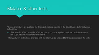 Malaria & other tests.
Various procedures are available for .testing of malarial parasite in the blood bank , but mostly used
is Rapid test
 . The tests for HTLV1, anti-HBc, CMV, etc. depend on the regulations of the particular country.
The ELISA kits are available for these tests.
Manufacturer’s instructions provided with the kits must be followed for the procedures of the tests
 