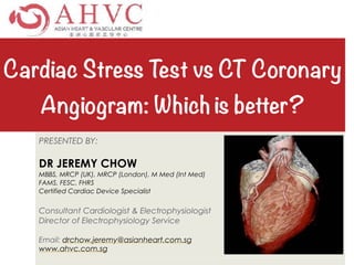 Cardiac Stress Test vs CT Coronary
Angiogram: Which is better?
PRESENTED BY:
DR JEREMY CHOW
MBBS, MRCP (UK), MRCP (London), M Med (Int Med)
FAMS, FESC, FHRS
Certified Cardiac Device Specialist
Consultant Cardiologist & Electrophysiologist
Director of Electrophysiology Service
Email: drchow.jeremy@asianheart.com.sg
www.ahvc.com.sg
 