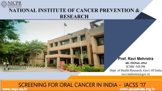 NATIONAL INSTITUTE OF CANCER PREVENTION &
RESEARCH
SCREENING FOR ORAL CANCER IN INDIA - IACSS ‘17
Prof. Ravi Mehrotra
MD, FRCPath, DPhil
ICMR -NICPR
Dept. of Health Research, Govt. Of India
ravi.mehrotra@gov.in
 
