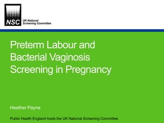 Public Health England hosts the UK National Screening Committee
Preterm Labour and
Bacterial Vaginosis
Screening in Pregnancy
Heather Payne
 