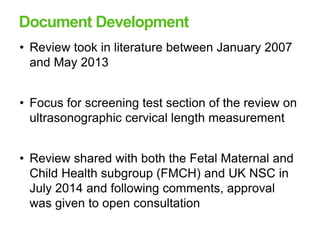 Document Development
• Review took in literature between January 2007
and May 2013
• Focus for screening test section of the review on
ultrasonographic cervical length measurement
• Review shared with both the Fetal Maternal and
Child Health subgroup (FMCH) and UK NSC in
July 2014 and following comments, approval
was given to open consultation
 