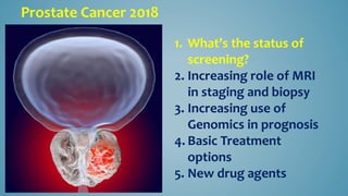 Prostate Cancer 2018
1. What’s the status of
screening?
2. Increasing role of MRI
in staging and biopsy
3. Increasing use of
Genomics in prognosis
4. Basic Treatment
options
5. New drug agents
 