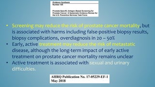 • Screening may reduce the risk of prostate cancer mortality, but
is associated with harms including false-positive biopsy results,
biopsy complications, overdiagnosis in 20 – 50%
• Early, active treatment may reduce the risk of metastatic
disease, although the long-term impact of early active
treatment on prostate cancer mortality remains unclear
• Active treatment is associated with sexual and urinary
difficulties.
 