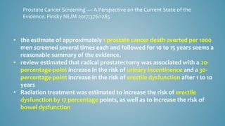 • the estimate of approximately 1 prostate cancer death averted per 1000
men screened several times each and followed for 10 to 15 years seems a
reasonable summary of the evidence.
• review estimated that radical prostatectomy was associated with a 20-
percentage-point increase in the risk of urinary incontinence and a 30-
percentage-point increase in the risk of erectile dysfunction after 1 to 10
years
• Radiation treatment was estimated to increase the risk of erectile
dysfunction by 17 percentage points, as well as to increase the risk of
bowel dysfunction
Prostate Cancer Screening — A Perspective on the Current State of the
Evidence. Pinsky NEJM 2017;376:1285
 