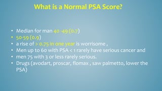 • Median for man 40 -49 (0.7)
• 50-59 (0.9)
• a rise of > 0.75 in one year is worrisome ,
• Men up to 60 with PSA < 1 rarely have serious cancer and
• men 75 with 3 or less rarely serious.
• Drugs (avodart, proscar, flomax , saw palmetto, lower the
PSA)
What is a Normal PSA Score?
 