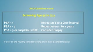 Screening Age 45 to 75 y
PSA < 1 Repeat at 2 to 4 year interval
PSA 1 – 3 Repeat every 1 to 2 years
PSA > 3 or suspicious DRE Consider Biopsy
If over 75 and healthy consider testing and if over 4 consider biopsy
NCCN Guidelines in 2018
 
