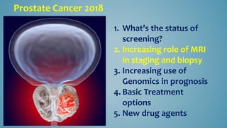Prostate Cancer 2018
1. What’s the status of
screening?
2. Increasing role of MRI
in staging and biopsy
3. Increasing use of
Genomics in prognosis
4. Basic Treatment
options
5. New drug agents
 