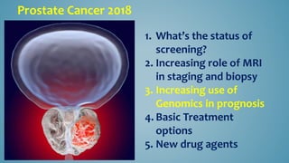 Prostate Cancer 2018
1. What’s the status of
screening?
2. Increasing role of MRI
in staging and biopsy
3. Increasing use of
Genomics in prognosis
4. Basic Treatment
options
5. New drug agents
 