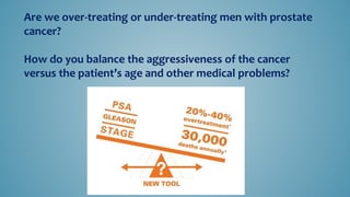 Are we over-treating or under-treating men with prostate
cancer?
How do you balance the aggressiveness of the cancer
versus the patient’s age and other medical problems?
 