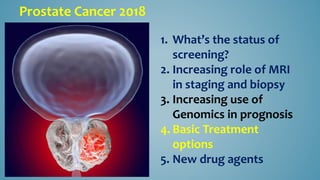 Prostate Cancer 2018
1. What’s the status of
screening?
2. Increasing role of MRI
in staging and biopsy
3. Increasing use of
Genomics in prognosis
4. Basic Treatment
options
5. New drug agents
 