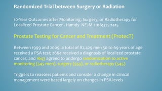 10-Year Outcomes after Monitoring, Surgery, or Radiotherapy for
Localized Prostate Cancer . Hamdy NEJM 2016;375:1415
Prostate Testing for Cancer and Treatment (ProtecT)
Between 1999 and 2009, a total of 82,429 men 50 to 69 years of age
received a PSA test; 2664 received a diagnosis of localized prostate
cancer, and 1643 agreed to undergo randomization to active
monitoring (545 men), surgery (553), or radiotherapy (545)
Triggers to reassess patients and consider a change in clinical
management were based largely on changes in PSA levels
Randomized Trial between Surgery or Radiation
 