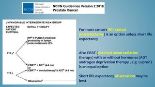 For most cancers RP (radical
prostatectomy) is an option unless short life
expectancy
Also EBRT (external beam radiation
therapy) with or without hormones (ADT
androgen deprivation therapy , e.g. Lupron)
is an equal option
Short life expectancy observation may be
best
 