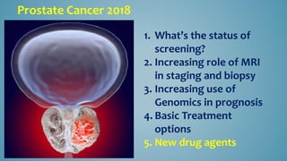 Prostate Cancer 2018
1. What’s the status of
screening?
2. Increasing role of MRI
in staging and biopsy
3. Increasing use of
Genomics in prognosis
4. Basic Treatment
options
5. New drug agents
 