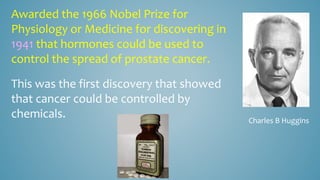 Charles B Huggins
Awarded the 1966 Nobel Prize for
Physiology or Medicine for discovering in
1941 that hormones could be used to
control the spread of prostate cancer.
This was the first discovery that showed
that cancer could be controlled by
chemicals.
 