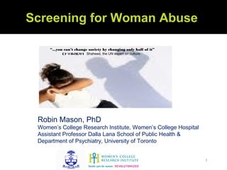 Screening for Woman Abuse

     “...you can’t change society by changing only half of it”
           (Farida Shaheed, the UN expert on culture




 Robin Mason, PhD
 Women’s College Research Institute, Women’s College Hospital
 Assistant Professor Dalla Lana School of Public Health &
 Department of Psychiatry, University of Toronto


                                                                 1
 