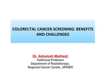 COLORECTAL CANCER SCREENING: BENEFITS
AND CHALLENGES
Dr. Ashutosh Mukherji
Additional Professor
Department of Radiotherapy,
Regional Cancer Centre, JIPMER
 