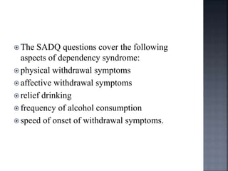 The SADQ questions cover the following
aspects of dependency syndrome:
 physical withdrawal symptoms
 affective withdrawal symptoms
 relief drinking
 frequency of alcohol consumption
 speed of onset of withdrawal symptoms.
 