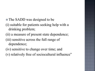  The SADD was designed to be
(i) suitable for patients seeking help with a
drinking problem;
(ii) a measure of present state dependence;
(iii) sensitive across the full range of
dependence;
(iv) sensitive to change over time; and
(v) relatively free of sociocultural influence”
 