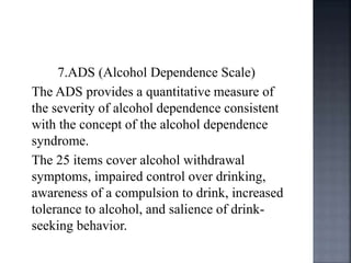 7.ADS (Alcohol Dependence Scale)
The ADS provides a quantitative measure of
the severity of alcohol dependence consistent
with the concept of the alcohol dependence
syndrome.
The 25 items cover alcohol withdrawal
symptoms, impaired control over drinking,
awareness of a compulsion to drink, increased
tolerance to alcohol, and salience of drink-
seeking behavior.
 