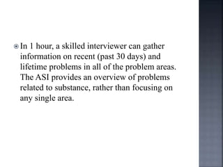  In 1 hour, a skilled interviewer can gather
information on recent (past 30 days) and
lifetime problems in all of the problem areas.
The ASI provides an overview of problems
related to substance, rather than focusing on
any single area.
 