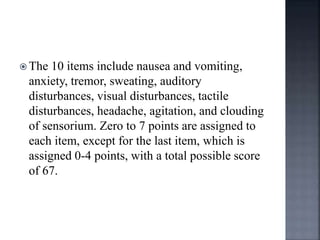 The 10 items include nausea and vomiting,
anxiety, tremor, sweating, auditory
disturbances, visual disturbances, tactile
disturbances, headache, agitation, and clouding
of sensorium. Zero to 7 points are assigned to
each item, except for the last item, which is
assigned 0-4 points, with a total possible score
of 67.
 