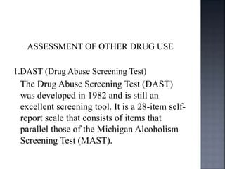 ASSESSMENT OF OTHER DRUG USE
1.DAST (Drug Abuse Screening Test)
The Drug Abuse Screening Test (DAST)
was developed in 1982 and is still an
excellent screening tool. It is a 28-item self-
report scale that consists of items that
parallel those of the Michigan Alcoholism
Screening Test (MAST).
 