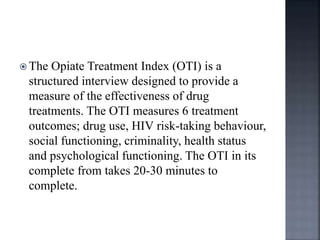  The Opiate Treatment Index (OTI) is a
structured interview designed to provide a
measure of the effectiveness of drug
treatments. The OTI measures 6 treatment
outcomes; drug use, HIV risk-taking behaviour,
social functioning, criminality, health status
and psychological functioning. The OTI in its
complete from takes 20-30 minutes to
complete.
 