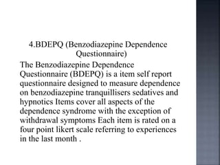 4.BDEPQ (Benzodiazepine Dependence
Questionnaire)
The Benzodiazepine Dependence
Questionnaire (BDEPQ) is a item self report
questionnaire designed to measure dependence
on benzodiazepine tranquillisers sedatives and
hypnotics Items cover all aspects of the
dependence syndrome with the exception of
withdrawal symptoms Each item is rated on a
four point likert scale referring to experiences
in the last month .
 