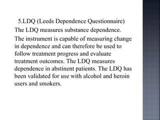 5.LDQ (Leeds Dependence Questionnaire)
The LDQ measures substance dependence.
The instrument is capable of measuring change
in dependence and can therefore be used to
follow treatment progress and evaluate
treatment outcomes. The LDQ measures
dependence in abstinent patients. The LDQ has
been validated for use with alcohol and heroin
users and smokers.
 